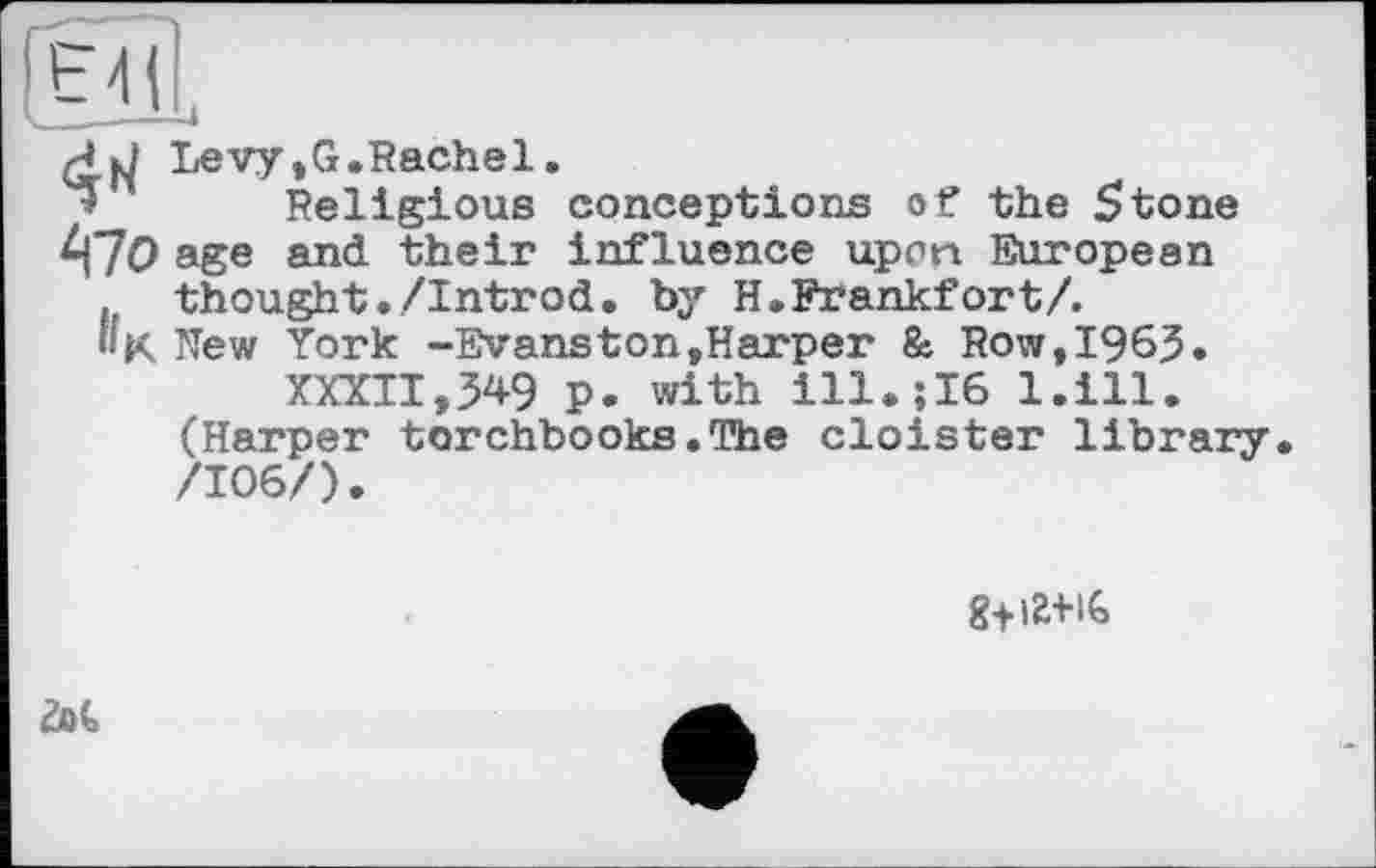 ﻿Levy,G.Rachel.
Religious conceptions of the 5tone iff О age and their influence upon European . thought./Introd, by H.Frankfort/. »K New York -Evanston»Harper & Row,1963. XXXII,349 p. with ill.;16 l.ill. (Harper torchbooks.The cloister library /106/).
g+ia-HG
